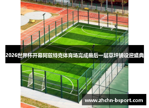 2026世界杯开幕阿兹特克体育场完成最后一层草坪铺设迎盛典 2026世界杯开幕阿兹特克体育场完成最后一层草坪铺设迎盛典