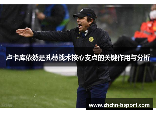 卢卡库依然是孔蒂战术核心支点的关键作用与分析