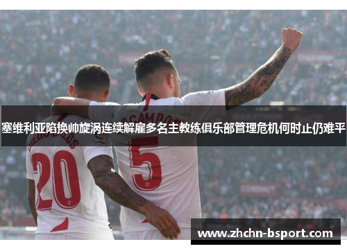塞维利亚陷换帅旋涡连续解雇多名主教练俱乐部管理危机何时止仍难平