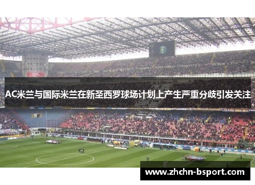 AC米兰与国际米兰在新圣西罗球场计划上产生严重分歧引发关注