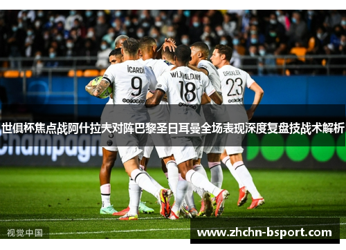世俱杯焦点战阿什拉夫对阵巴黎圣日耳曼全场表现深度复盘技战术解析 世俱杯焦点战阿什拉夫对阵巴黎圣日耳曼全场表现深度复盘技战术解析