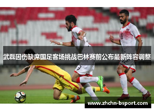 武磊因伤缺席国足客场挑战巴林赛前公布最新阵容调整